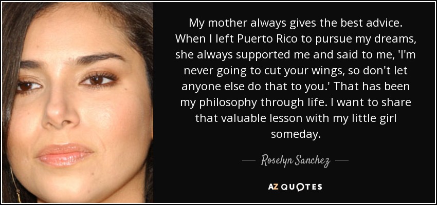 My mother always gives the best advice. When I left Puerto Rico to pursue my dreams, she always supported me and said to me, 'I'm never going to cut your wings, so don't let anyone else do that to you.' That has been my philosophy through life. I want to share that valuable lesson with my little girl someday. - Roselyn Sanchez