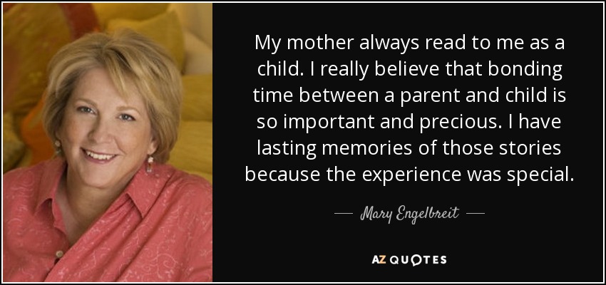 My mother always read to me as a child. I really believe that bonding time between a parent and child is so important and precious. I have lasting memories of those stories because the experience was special. - Mary Engelbreit