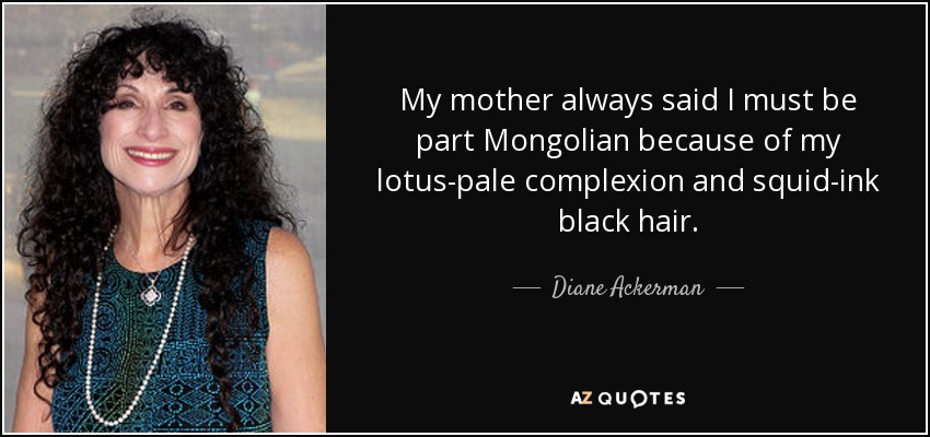 My mother always said I must be part Mongolian because of my lotus-pale complexion and squid-ink black hair. - Diane Ackerman