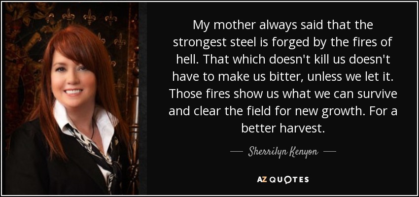 My mother always said that the strongest steel is forged by the fires of hell. That which doesn't kill us doesn't have to make us bitter, unless we let it. Those fires show us what we can survive and clear the field for new growth. For a better harvest. - Sherrilyn Kenyon