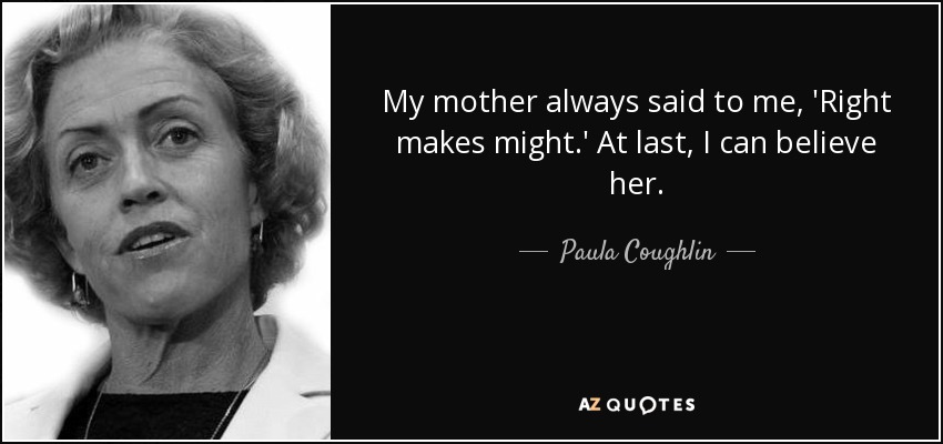 My mother always said to me, 'Right makes might.' At last, I can believe her. - Paula Coughlin