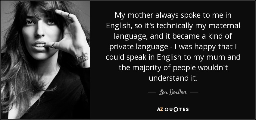 My mother always spoke to me in English, so it's technically my maternal language, and it became a kind of private language - I was happy that I could speak in English to my mum and the majority of people wouldn't understand it. - Lou Doillon