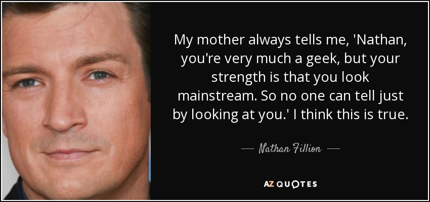 My mother always tells me, 'Nathan, you're very much a geek, but your strength is that you look mainstream. So no one can tell just by looking at you.' I think this is true. - Nathan Fillion