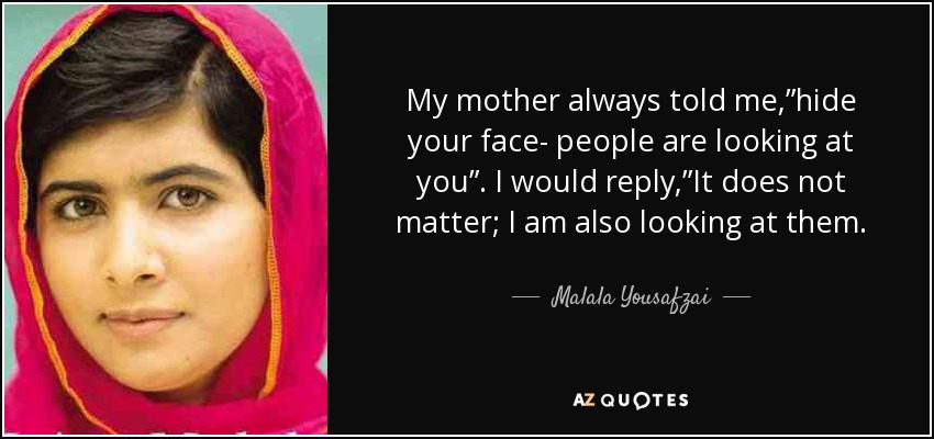 My mother always told me,”hide your face- people are looking at you”. I would reply,”It does not matter; I am also looking at them. - Malala Yousafzai