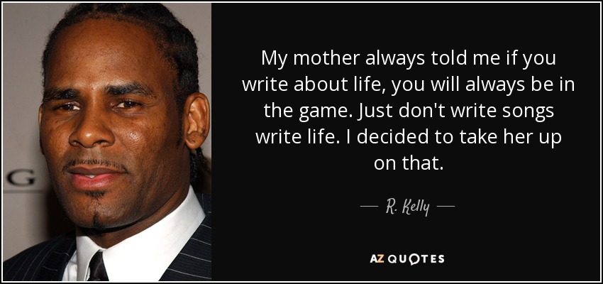 My mother always told me if you write about life, you will always be in the game. Just don't write songs write life. I decided to take her up on that. - R. Kelly