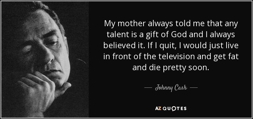 My mother always told me that any talent is a gift of God and I always believed it. If I quit, I would just live in front of the television and get fat and die pretty soon. - Johnny Cash