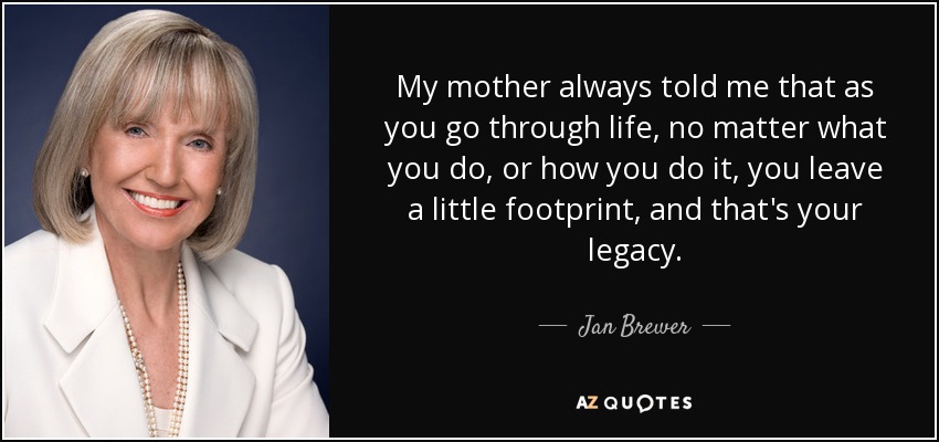My mother always told me that as you go through life, no matter what you do, or how you do it, you leave a little footprint, and that's your legacy. - Jan Brewer