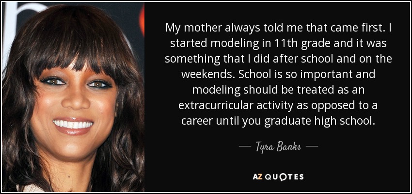 My mother always told me that came first. I started modeling in 11th grade and it was something that I did after school and on the weekends. School is so important and modeling should be treated as an extracurricular activity as opposed to a career until you graduate high school. - Tyra Banks