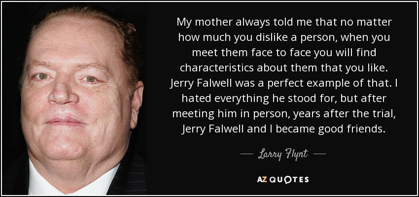 My mother always told me that no matter how much you dislike a person, when you meet them face to face you will find characteristics about them that you like. Jerry Falwell was a perfect example of that. I hated everything he stood for, but after meeting him in person, years after the trial, Jerry Falwell and I became good friends. - Larry Flynt