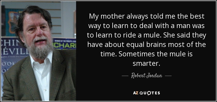 My mother always told me the best way to learn to deal with a man was to learn to ride a mule. She said they have about equal brains most of the time. Sometimes the mule is smarter. - Robert Jordan