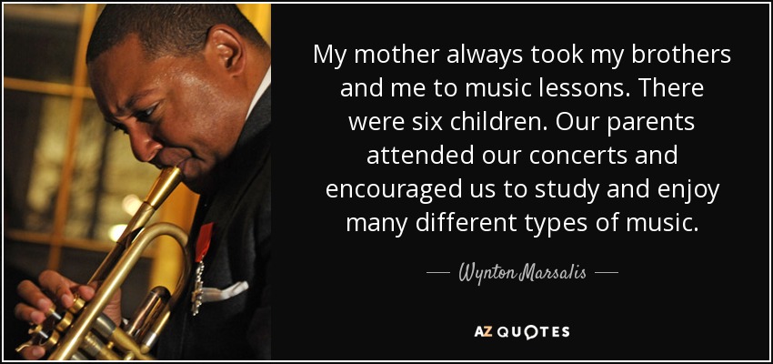 My mother always took my brothers and me to music lessons. There were six children. Our parents attended our concerts and encouraged us to study and enjoy many different types of music. - Wynton Marsalis