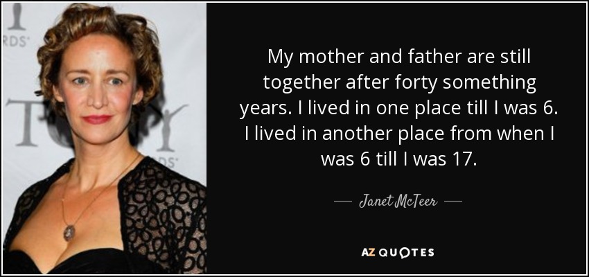 My mother and father are still together after forty something years. I lived in one place till I was 6. I lived in another place from when I was 6 till I was 17. - Janet McTeer