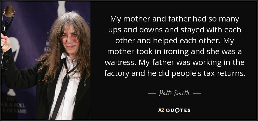 My mother and father had so many ups and downs and stayed with each other and helped each other. My mother took in ironing and she was a waitress. My father was working in the factory and he did people's tax returns. - Patti Smith