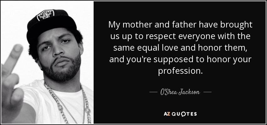 My mother and father have brought us up to respect everyone with the same equal love and honor them, and you're supposed to honor your profession. - O'Shea Jackson, Jr.