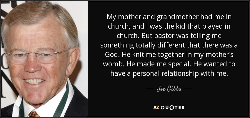 My mother and grandmother had me in church, and I was the kid that played in church. But pastor was telling me something totally different that there was a God. He knit me together in my mother's womb. He made me special. He wanted to have a personal relationship with me. - Joe Gibbs