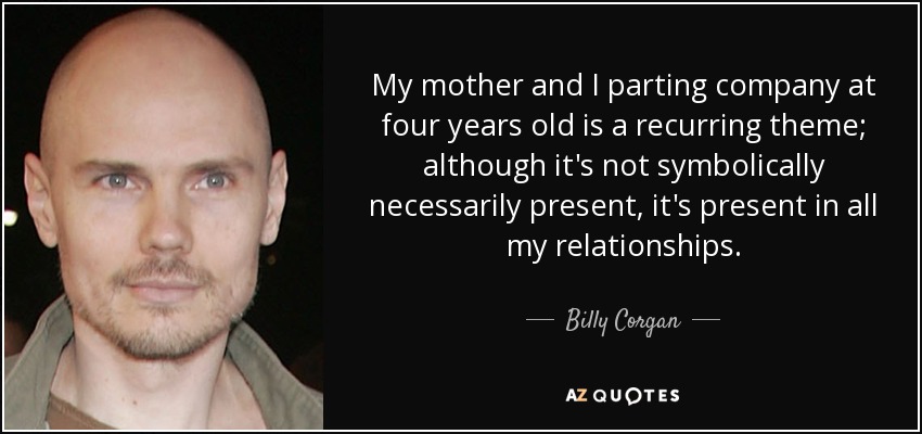 My mother and I parting company at four years old is a recurring theme; although it's not symbolically necessarily present, it's present in all my relationships. - Billy Corgan