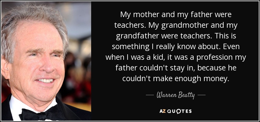 My mother and my father were teachers. My grandmother and my grandfather were teachers. This is something I really know about. Even when I was a kid, it was a profession my father couldn't stay in, because he couldn't make enough money. - Warren Beatty