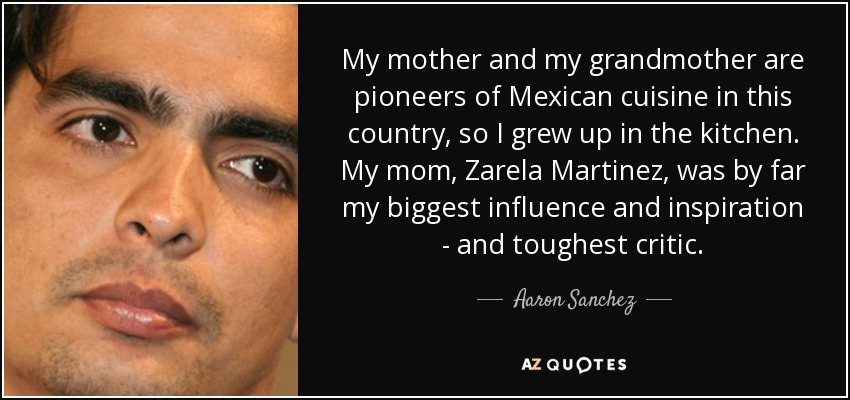 My mother and my grandmother are pioneers of Mexican cuisine in this country, so I grew up in the kitchen. My mom, Zarela Martinez, was by far my biggest influence and inspiration - and toughest critic. - Aaron Sanchez