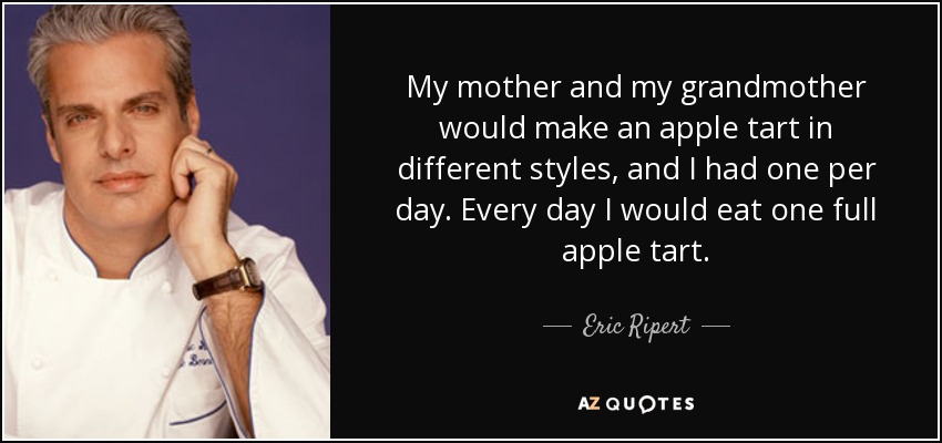 My mother and my grandmother would make an apple tart in different styles, and I had one per day. Every day I would eat one full apple tart. - Eric Ripert