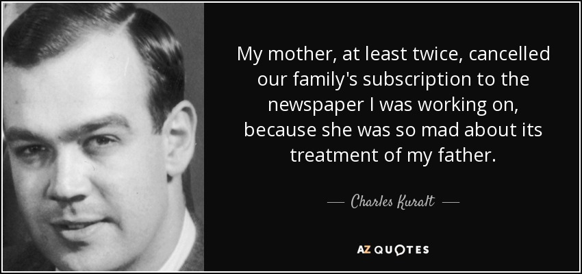 My mother, at least twice, cancelled our family's subscription to the newspaper I was working on, because she was so mad about its treatment of my father. - Charles Kuralt