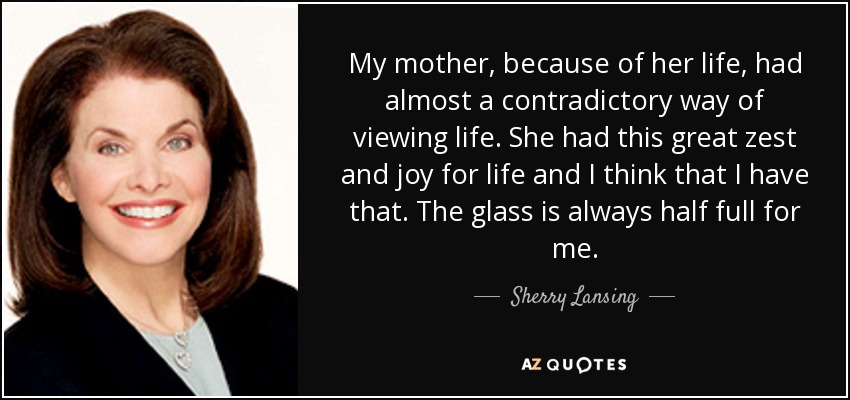 My mother, because of her life, had almost a contradictory way of viewing life. She had this great zest and joy for life and I think that I have that. The glass is always half full for me. - Sherry Lansing