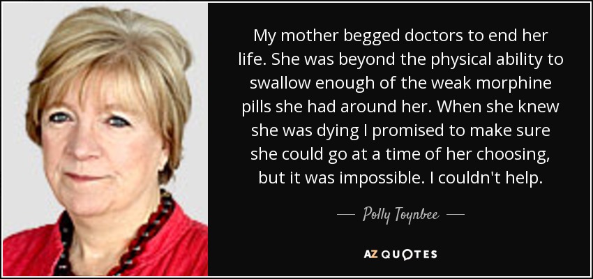 My mother begged doctors to end her life. She was beyond the physical ability to swallow enough of the weak morphine pills she had around her. When she knew she was dying I promised to make sure she could go at a time of her choosing, but it was impossible. I couldn't help. - Polly Toynbee