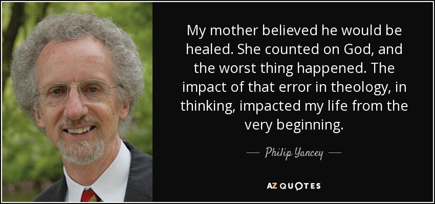 My mother believed he would be healed. She counted on God, and the worst thing happened. The impact of that error in theology, in thinking, impacted my life from the very beginning. - Philip Yancey