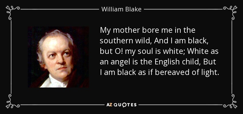 My mother bore me in the southern wild, And I am black, but O! my soul is white; White as an angel is the English child, But I am black as if bereaved of light. - William Blake