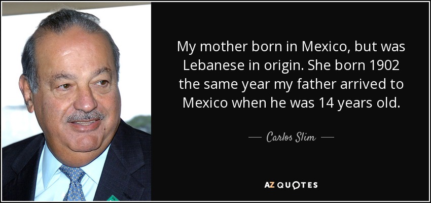 My mother born in Mexico, but was Lebanese in origin. She born 1902 the same year my father arrived to Mexico when he was 14 years old. - Carlos Slim