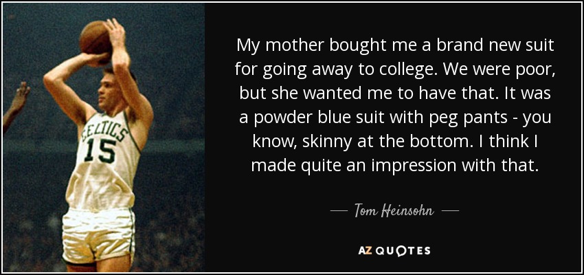 My mother bought me a brand new suit for going away to college. We were poor, but she wanted me to have that. It was a powder blue suit with peg pants - you know, skinny at the bottom. I think I made quite an impression with that. - Tom Heinsohn