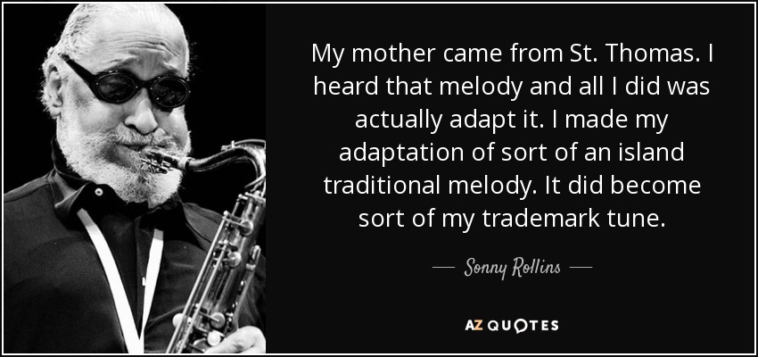 My mother came from St. Thomas. I heard that melody and all I did was actually adapt it. I made my adaptation of sort of an island traditional melody. It did become sort of my trademark tune. - Sonny Rollins