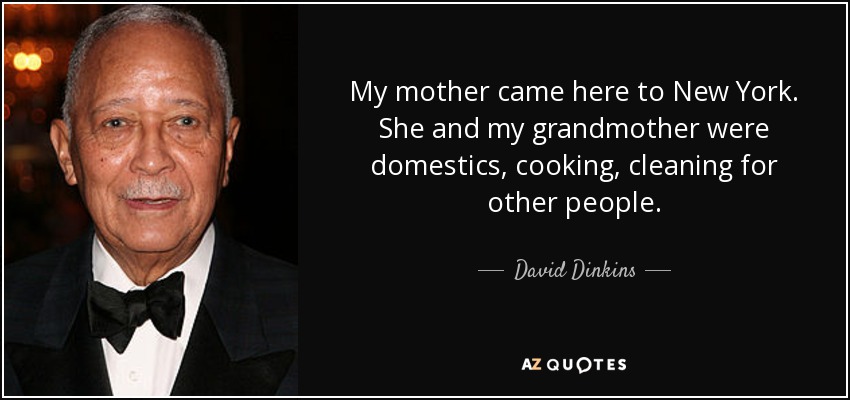 My mother came here to New York. She and my grandmother were domestics, cooking, cleaning for other people. - David Dinkins