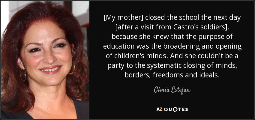 [My mother] closed the school the next day [after a visit from Castro's soldiers], because she knew that the purpose of education was the broadening and opening of children's minds. And she couldn't be a party to the systematic closing of minds, borders, freedoms and ideals. - Gloria Estefan