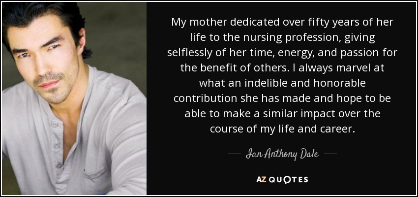 My mother dedicated over fifty years of her life to the nursing profession, giving selflessly of her time, energy, and passion for the benefit of others. I always marvel at what an indelible and honorable contribution she has made and hope to be able to make a similar impact over the course of my life and career. - Ian Anthony Dale