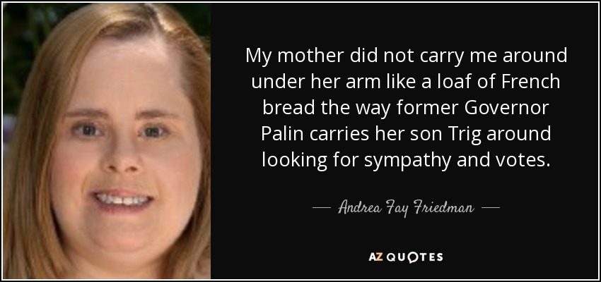 My mother did not carry me around under her arm like a loaf of French bread the way former Governor Palin carries her son Trig around looking for sympathy and votes. - Andrea Fay Friedman