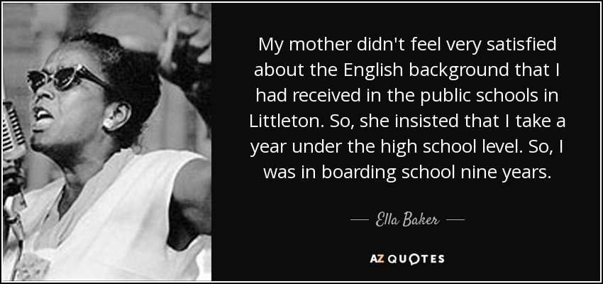 My mother didn't feel very satisfied about the English background that I had received in the public schools in Littleton. So, she insisted that I take a year under the high school level. So, I was in boarding school nine years. - Ella Baker