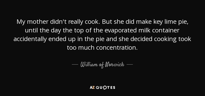 My mother didn't really cook. But she did make key lime pie, until the day the top of the evaporated milk container accidentally ended up in the pie and she decided cooking took too much concentration. - William of Norwich