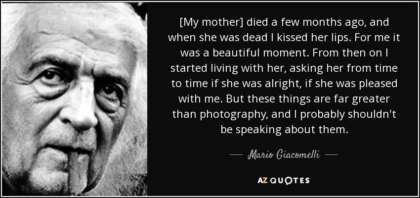 [My mother] died a few months ago, and when she was dead I kissed her lips. For me it was a beautiful moment. From then on I started living with her, asking her from time to time if she was alright, if she was pleased with me. But these things are far greater than photography, and I probably shouldn't be speaking about them. - Mario Giacomelli