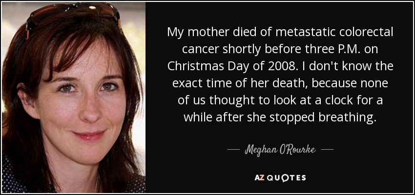 My mother died of metastatic colorectal cancer shortly before three P.M. on Christmas Day of 2008. I don't know the exact time of her death, because none of us thought to look at a clock for a while after she stopped breathing. - Meghan O'Rourke