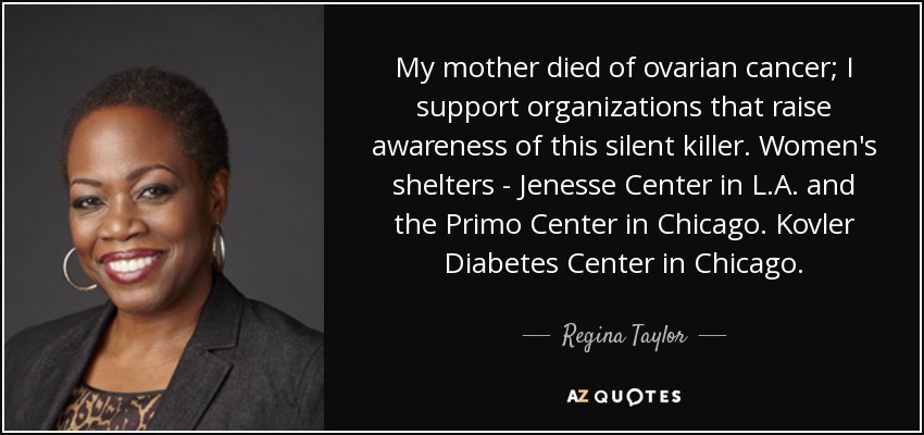 My mother died of ovarian cancer; I support organizations that raise awareness of this silent killer. Women's shelters - Jenesse Center in L.A. and the Primo Center in Chicago. Kovler Diabetes Center in Chicago. - Regina Taylor