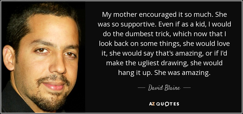 My mother encouraged it so much. She was so supportive. Even if as a kid, I would do the dumbest trick, which now that I look back on some things, she would love it, she would say that's amazing, or if I'd make the ugliest drawing, she would hang it up. She was amazing. - David Blaine