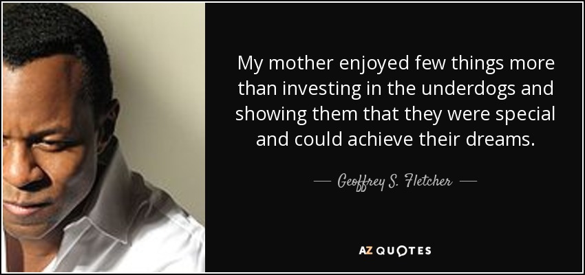 My mother enjoyed few things more than investing in the underdogs and showing them that they were special and could achieve their dreams. - Geoffrey S. Fletcher