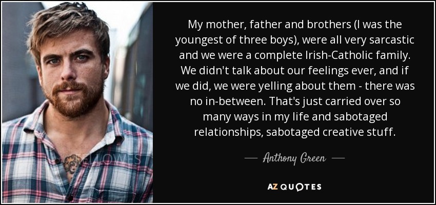 My mother, father and brothers (I was the youngest of three boys), were all very sarcastic and we were a complete Irish-Catholic family. We didn't talk about our feelings ever, and if we did, we were yelling about them - there was no in-between. That's just carried over so many ways in my life and sabotaged relationships, sabotaged creative stuff. - Anthony Green