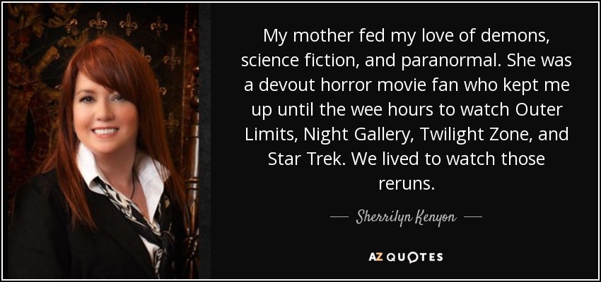 My mother fed my love of demons, science fiction, and paranormal. She was a devout horror movie fan who kept me up until the wee hours to watch Outer Limits, Night Gallery, Twilight Zone, and Star Trek. We lived to watch those reruns. - Sherrilyn Kenyon