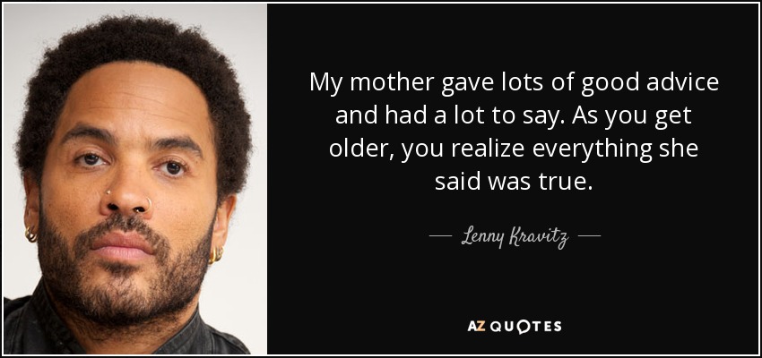 My mother gave lots of good advice and had a lot to say. As you get older, you realize everything she said was true. - Lenny Kravitz