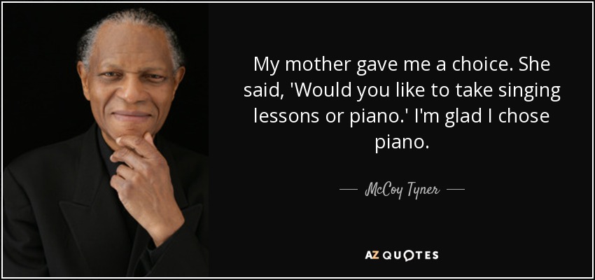 My mother gave me a choice. She said, 'Would you like to take singing lessons or piano.' I'm glad I chose piano. - McCoy Tyner