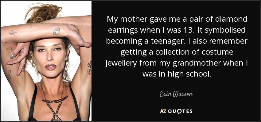 My mother gave me a pair of diamond earrings when I was 13. It symbolised becoming a teenager. I also remember getting a collection of costume jewellery from my grandmother when I was in high school. - Erin Wasson