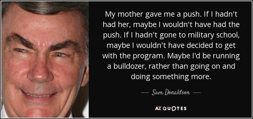 My mother gave me a push. If I hadn't had her, maybe I wouldn't have had the push. If I hadn't gone to military school, maybe I wouldn't have decided to get with the program. Maybe I'd be running a bulldozer, rather than going on and doing something more. - Sam Donaldson