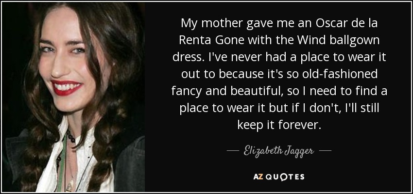 My mother gave me an Oscar de la Renta Gone with the Wind ballgown dress. I've never had a place to wear it out to because it's so old-fashioned fancy and beautiful, so I need to find a place to wear it but if I don't, I'll still keep it forever. - Elizabeth Jagger