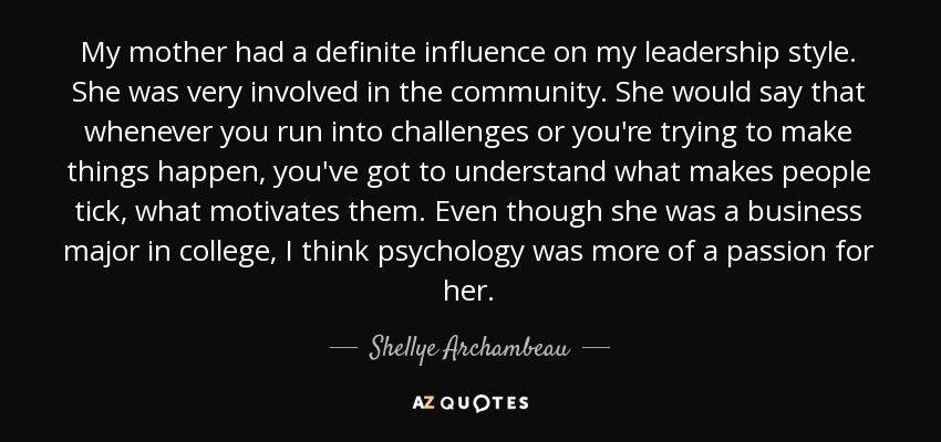 My mother had a definite influence on my leadership style. She was very involved in the community. She would say that whenever you run into challenges or you're trying to make things happen, you've got to understand what makes people tick, what motivates them. Even though she was a business major in college, I think psychology was more of a passion for her. - Shellye Archambeau